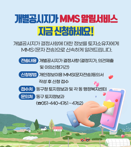 개별공시지가 MMS 알림서비스
지금 신청하세요!
개별공시지가 결정사항에 대한 정보를 소유자에게
MMS 문자 전송으로 알려드립니다
전송내용   개별공시지가 결정사항(결정지가, 의견제출 및 이의신청기간)
신청방법   개인정보이용 MMS(문자전송)동의서 작성 후 신청 접수
접수처    동구청 토지정보과 및 각 동 행정복지센터
문의처    동구 토지정보과(☎051-440-4761∼4762)