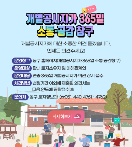 개별공시지가 365일
소통·공감 창구
개별공시지가에 대한 소중한 의견 듣겠습니다.
언제든 의견주세요!

운영창구     동구 홈페이지(개별공시지가 365일 소통.공감창구) 
운영대상     관내 토지소유자 및 이해관계인
운영내용     연중 365일 개별공시지가 의견 상시 접수 
처리방법     법정기간 이외에 제출된 의견서는 다음 연도에 일괄접수 후 
문 의 처      동구 토지정보과 (☎051-440-4761∼4762)
자세히보기