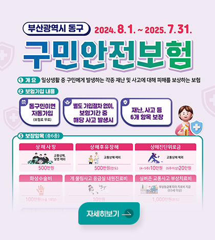 부산광역시 동구 구민안전보험
2024.8.1. ~ 2025.7.31.
1 개요 : 일상생활 중 구민에게 발생하는 각종 재난 및 사고에 대해 피해를 보상하는 보험
2 보험가입 내용 : 동구민이면 자동가입(보험료 무료) / 별도 가입절차 없이, 보험기간 중 해당 사고 발생시 / 재난, 사고 등 6개 항목 보장
3 보장항목(총6종)
상해사망(교통상해, 질병 제외) 500만원 /상해후유장해(교통상해 제외) 500만원(한도)/상해진단위로금(교통상해 제외) (4~5주)10만원, (6주 이상)20만원/화상수술비 100만원(수술 1회당)/개 물림사고 응급실 내원진료비 10만원/실버존 교통사고 부상치료비 1,000만원(한도)
자세히보기