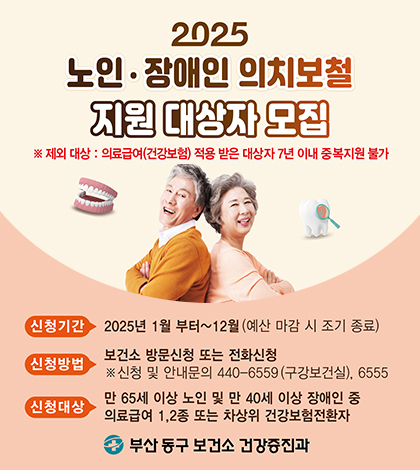 2025 노인장애인 의치보철 지원 대상자 모집
※ 제외 대상:의료급여(건강보험) 적용 받은 대상자 7년 이내 중복지원 불가
신청기간 2025년 1월부터~12월(예산마감시조기종료)
신청방법 보건소 방문신청 또는 전화신청
신청 및 안내문의 440-6559(구강보건실), 6555
신청대산 만 65세 이상 노인 및 만 40세 이상 장애인 중 의료급여 1,2종 또는 차상위 건강보험전환자
부산동구 보건소 건강증진과