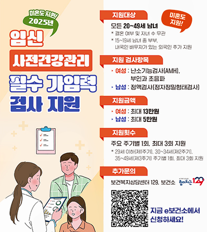 미혼도 지원!
2025년 임신사전건강관리 필수 가임력 검사 지원
지원대상 : 모든20~49세 남녀
결혼 여부 및 자녀 수 무관
15~19세 남녀 중 부부, 내국인 배우자가 있는 외국인 추가 지원
미혼도지원!
지원검사항목
여성:난소기능검사(AMH), 부인과 초음파
남성:정액검사(정자정밀형태검사)
지원금액
여성:최대13만원 남성:최대5만원
지원횟수
주요 주기별 1회, 최대 3회 지원
29세 이하(제1주기), 30~34세(제2주기), 35~49세(제3주기) 주기별1회, 최대 3회 지원
추가문의 : 보건복지상담센터 129, 보건소 힘이 되는129
QR코드(https://www.e-health.go.kr/gh/caSrvcGud/selectMdclSupGudInfo.do?heBiz=PG00003&menuId=200097)
지금 e보건소에서 신청하세요!