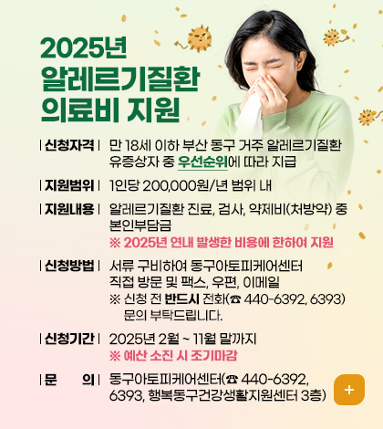 2025년 알레르기질환 의료비 지원
신청 자격 : 만 18세 이하 부산 동구 거주 알레르기질환 유증상자 중 우선순위에 따라 지급
지원범위 : 1인당 200,000원/년 범위 내
지원내용 : 알레르기질환 진료, 검사, 약제비(처방약) 중 본인부담금
※ 2025년 연내 발생한 비용에 한하여 지원
신청방법 : 서류 구비하여 동구아토피케어센터 직접 방문 및 팩스, 우편, 이메일
※ 신청 전 반드시 전화(☎ 440-6392, 6393) 문의 부탁드립니다.
신청기간 : 2025년 2월 ~ 11월 말까지 ※예산 소진 시 조기마감
문의 : 동구아토피케어센터(☎ 440-6392, 6393, 행복동구건강생활지원센터 3층)
자세히보기