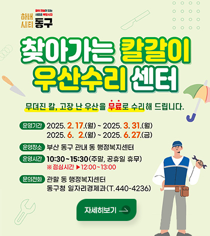 하버시티 동구 꿈이 현실이 되는 새로운 북항시대
찾아가는 칼갈이 우산수리 센터
무뎌진 칼, 고장 난 우산을 무료로 수리 해 드립니다.
운영기간 : 2025. 2. 17.(월) ~ 2025.3.31.(월), 2025.6.2.(월) ~ 2025.6.27.(금)
운영장소 : 부산 동구 관내 동 행정복지센터
운영시간 : 10:30 ~ 15:30(주말, 공휴일 휴무) ※ 점심시간 ▶ 12:00~13:00
문의전화 : 관할 동 행정복지센터, 동구청 일자리경제과(T. 440-4236)
자세히보기