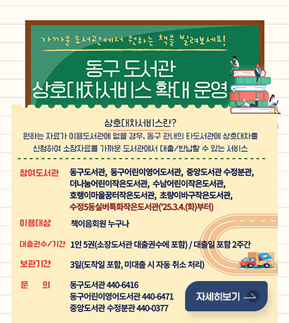 가까운 도서관에서 원하는 책을 빌려보세요!
동구 도서관 상호대차서비스 확대 운영

상호대차서비스란?
원하는 자료가 이용도서관에 없을 경우, 동구 관내의 타도서관에 상호대차를 신청하여 소장자료를 가까운 도서관에서 대출/반납할 수 있는 서비스

참여도서관 : 동구도서관, 동구어린이영어도서관, 중앙도서관 수정분관, 더나눔어린이작은도서관, 수남어린이작은도서관, 호랭이마을꿈터작은도서관, 초량이바구작은도서관, 수정5동실버특화작은도서관('25.3.4(화)부터)
이용대상 : 책이음회원 누구나
대출권수/기간 : 1인 5권(소장도서관 대출권수에 포함) / 대출일 포함 2주간
보관기간 : 3일(도착일 포함, 미대출 시 자동 취소 처리)
문의 : 동구도서관 440-6416 / 동구어린이영어도서관 440-6471 / 중앙도서관 수정분관 440-0377
자세히보기