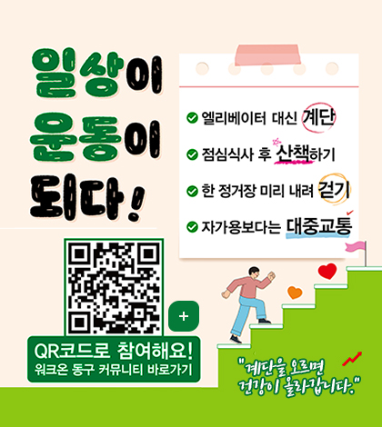일상이 운동이되다!
엘리베이터 대신 계단
점심식사 후 산책하기
한 정거장 미리 내려 걷기
자가용보다는 대중교통
(https://m.site.naver.com/1BoSZ)
더보기+
qr코드로 참여해요!
워크온 동구 커뮤니티 바로가기
계단을 오르면 건강이 올라갑니다.