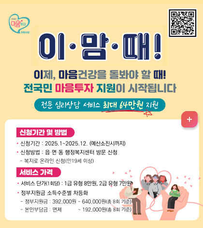 이맘때
QR코드(https://www.socialservice.or.kr:444/)
이제, 마음건강을 돌봐야 할 때!
전국민 마음투자 지원이 시작됩니다.
-전문 심리상담 서비스 최대 64만원 지원 -
[신청기간 및 방법]
*신청기간: 2025.1~2025. 12. (예산소진시까지)
*신청방법: 읍, 면, 동 행정복지센터 방문 신청
-복지로 온라인 신청(만 19세 이상)
[서비스 가격]
*서비스 단가(1회당): 1급 유형 8만원, 2급 유형 7만원
*정부지원금 소득수준별 차등화
-정부지원지원금: 392,000원 ~640,000원 (총 8회 기준)
-본인부담금: 면제 ~192,000원(총 8회 기준)
자세히보기 