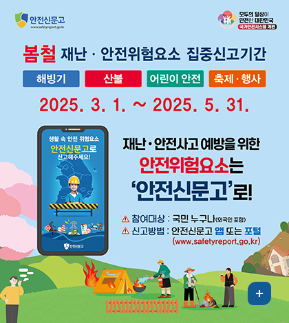 안전신문고
무두의 일상이 안전한 대한민국
봄철 재난,안전위험요소 집중신고기간
해빙기 산불 어린이 안전 축제행사
2025.3.1.~2025.5.31.
생활속안전위험요소 안전신문고로 신고해주세요!
재난 안전사고 예방을 위한 안전위험요소는 안전신문고로!
참여대상:국민누구나(외국인포함)
신고방법 안전신문고 앱 또는 포털 www.safetyreport.go.kr
더보기+