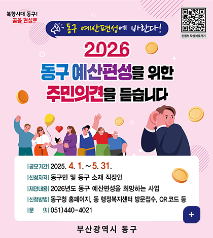 북항시대동구 꿈을현실로
(https://form.naver.com/response/mIPYN0JoBkdt90F35eT0HQ)
동구 예산편성에 바란다!
2026동구 예산편성을 위한 주민의견을 듣습ㄴ디ㅏ
공모기간 2025.4.1.~5.31.
신청자격 동구민 및 동구 소재 직장인
제안내용 2026년도 동구 예산편성을 희망하는 사업
신청방법 동구청 홈페이지, 동 행정복지센터 방문접수, qr코드등
문의 051-440-4021
더보기+
부산광역시동구