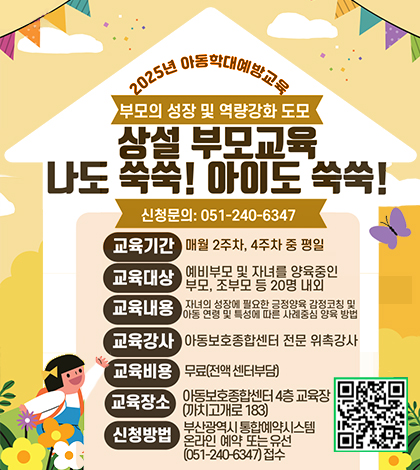 2025년 아동학대예방교육
부모의 성장 및 역량강화 도모
상설 부모교육 나도쑥쑥!아이도쑥쑥!
신청문의 051-240-6347
교육기간 매월2주차,4주차 중 평일
교육대상 에비부모및 자녀를 양육중인 부모,조부모등 20명 내외
교육내용 자녀의 성장에 필요한 긍정양육 감정코칭 및 아동 연령 및 특성에 따른 사례중심 양육 방법
교육강사 아동보호종센터 전문 위촉강사
교육비용 무료(전액 센터부담)
교육장소 아동보호종합센터 4층 교육장 (까치고개로 183)
신청방법 부산광역시 통합예약시스템 온라인 예약 또는 유선 (051-240-6347)접수
(https://m.site.naver.com/1Dn4a)