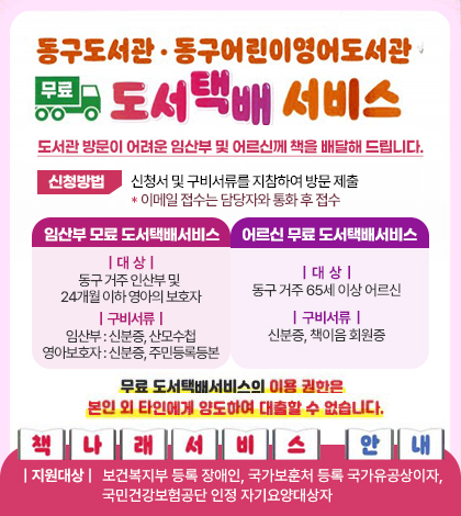 동구도서관·동구어린이영어도서관 무료도서택배서비스
도서관 방문이 어려운 임산부 및 어르신께 책을 배달해 드립니다.
신청방법 신청서 및 구비서류를 지참하여 방문 제출 *이메일 접수는 담당자와 통화 후 접수

임산부 모료 도서택배서비스
대  상 : 동구 거주 인산부 및 24개월 이하 영아의 보호자
구비서류 :임산부 : 신분증, 산모수첩
영아보호자 : 신분증, 주민등록등본

어르신 무료 도서택배서비스
대  상 :동구 거주 65세 이상 어르신
구비서류 : 신분증, 책이음 회원증

무료 도서택배서비스의 이용권한은 본인 및 타인에게 양도하여 대출할 수 없습니ㅏㄷ.
책나래서비스 안내
지원대상:보건복지부 등록 장애인, 국가보훈처 등록 국가유공상이자,국민건강보험공단 인정 자기요양대상자