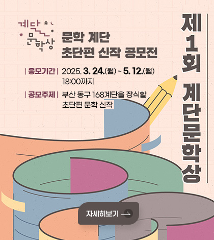 제1회 계단문학상
문학 계단 초단편 신작 공모전
응모기간 : 2025. 3. 24.(월) ~ 5. 12.(월) 18:00까지
공모주제 : 부산 동구 168계단을 장식할 초단편 문학 신작
자세히보기
