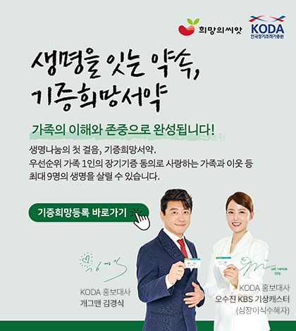 생명을 잇는 약속, 기증희망서약
가족의 이해와 존중으로 완성됩니다!
생명나눔의 첫 걸음, 기증희망서약.
우선순위 가족 1인의 장기기증 동의로 사랑하는 가족과 이웃 등 최대9명의 생명을 살릴 수 있습니다.
기증희망등록 바로가기>
KODA 홍보대사 개그맨 김경식
KODA 홍보대사
오수진 KBS 기상캐스터(심장이식수혜자)