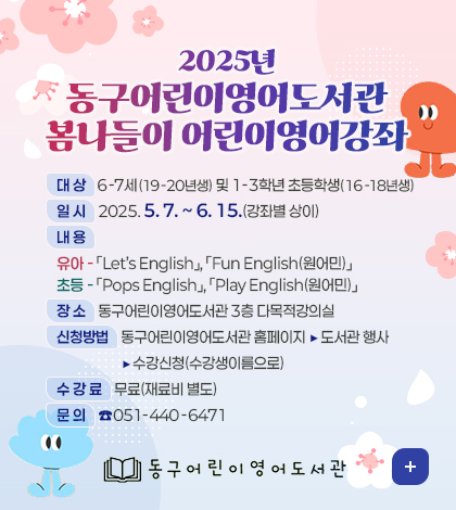 2025년 동구어린이영어도서관 봄나들이 어린이영어강좌 안내
대 상:6-7세(19-20년생) 및 1-3학년 초등학생(16-18년생)
일 시:2025. 5. 7. ~ 6. 15.(강좌별 상이)
내 용
유아-Let’s English,Fun English(원어민)
초등-Pops English,Play English(원어민)
장 소:동구어린이영어도서관 3층 다목적강의실
신청방법:동구어린이영어도서관 홈페이지 ▶ 도서관 행사 ▶ 수강신청(수강생이름으로)
수 강 료:무료(재료비 별도)
문 의:051-440-6471
동구 어린이영어도서관
더보기+