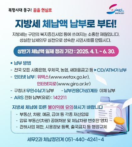 북항시대 동구 꿈을현실로 하버시티 동구
지방세 체납액 납부로 부터!
지방세는 구민의 복지증진사업 등에 쓰여지는 소중한 재원입니다.
성실한 납세의무 실천으로성숙한 시민사회를 만듭시다. 
상반기 체납액 일제 정리 기간 : 2025. 4. 1. ~ 6. 30.
납부 방법
- 전국 모든 시중은행, 우체국, 농협, 새마을금고 등 ▶CD/ATM기 납부
- 인터넷 납부 
위택스(www.wetax.go.kr), 인터넷지로(www.giro.or.kr)
- 구청내 무인수납기 납부
- 납부전용(가상)계좌  이체 납부
- ARS 전화 납부(유료) : 142211
지방세 체납에 따른 불이익에 유의하시기 바랍니다
- 부동산, 차량, 예금, 급여 등 각종 재산압류
- 압류 부동산(차량) 공매처분 및 체납차량 번호판 영치
- 관허사업 제한, 시용정보 등록, 출국금지 등 행정규제 
 세무2과 체납정리계 051-440-4241~4