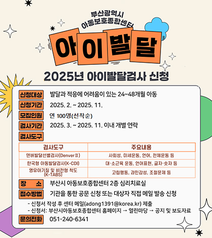 부산광역시 아동보호종합센터 아이발달
2025년 아이발달검사 신청
신청대상 발달과 적응에 어려움이 있는 24~48개월 아동
신청기간 2025.2.~2025.11.
모집인원 연100명 선착순
검사기간 2025.3.~2025.11.이내 개별 연락
검사도구
검사도구/주요내용
덴버발달선별검사(DenverII)/사회성,미세운동, 언어,전체운동 등
한국형아동발달검사(K-CDI) / 대소근육 운동, 언어표현,글자숫자 등
영유아기질 및 비전형 척도(K-TABS)/고립행동, 과민감성, 조절문제 등
장조 부산시 아동보호종합센터2층 심리치료실
접수방법 기관을 통한 공문 신청 또는 대상자 직접 메일발송신청
신청서 작성 후 센터메일(adong1391@korea.kr)제출
신청서:부산시아동보호종합센터 홈페이지 열린마당 공지및보도자료
문의전화 051-240-6341
