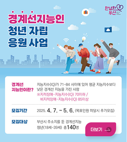 안녕한 부산
경계선지능인 청년자립 응원사업
경계선지능인이란? 지능지수(IQ)가 71~84 사이에 있어 평균 지능지수보다 낮은 경계선 지능을 가진 사람
※ 지적장애 : 지능지수(IQ) 70이하 / 비지적장애 : 지능지수(IQ) 85이상
모집기간 : 2025. 4. 7. ~ 5. 6. (목표인원 미달시 추가모집)
모집대상 : 부산시 주소지를 둔 경계성지능 청년(18세~ 39세) 총 140명
더보기