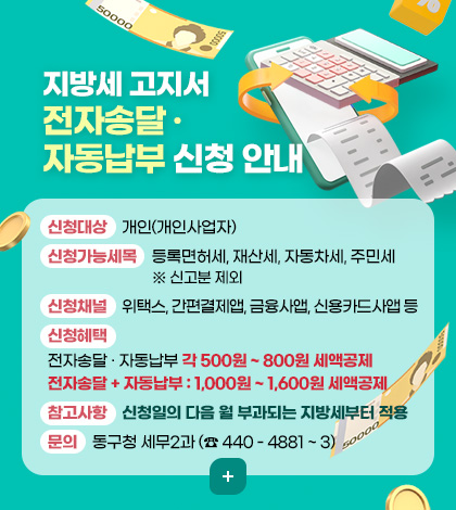 지방세 고지서 전자송달 · 자동납부 신청 안내
신청대상 : 개인(개인사업자)
신청가능세목 : 등록면허세, 재산세, 자동차세, 주민세 ※ 신고분 제외
신청채널 : 위택스, 간편결제앱, 금융사앱, 신용카드사앱 등
신청혜택 : 전자송달 · 자동납부 각 500원 ~ 800원 세액공제
전자송달 + 자동납부 : 1,000원 ~ 1,600원 세액공제
참고사항 : 신청일의 다음 월 부과되는 지방세부터 적용
문의 : 동구청 세무2과 (☎ 440 - 4881 ~ 3)
더보기 + 