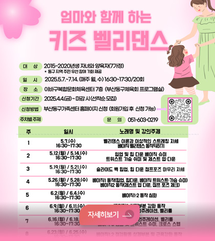 엄마와 함께 하는 
키즈 벨리댄스
*대상: 2025~2020년 생 자녀와 양육자(7가정)
*일시:2025.5.7.~7.14.(매주 월, 수) 16:30~17:30 / 20회
*장소: 이바구복합문화체육센터 7층 (부산동구체육회 프로그램실)
*신청기간: 2025.4.4.(금)~ 마감시 (선착순 모집)
자세히보기 