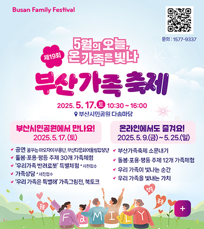 Busan Family Festival
https://xn--o39aw54a7jcg1kemaw8w.kr/
문의:1577-9337
5월의 오늘, 온가족은빛나
제19회 부산가족축제
2025.5.17.토 10:30~16;00
부산시민공원 다솜마당
부산시민공원에서 만나요!
2025.5.17.(토)
공연 꿈꾸는 아오자이무용단, 부산다문화어울림하창단
돌봄포욕평등 주제 30개 가족체험
우리가족 반려로봇 특별체험 사전접수
가족상담 사전접수
우리 가족은 특별해 가족그림전, 북토크
온라인에서도 즐겨요! 2025.5.9.금~5.25.일
부산가족축제 소문내기
돌봄포용평등주제 12개 가족체험
우리 가족이 빛나는 순간
우리 가족을 빛내는 가치
FaMILY 
더보기+
