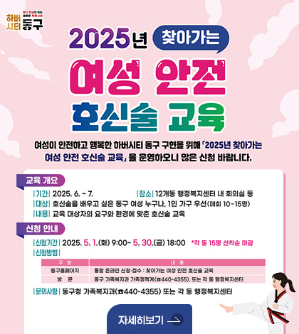 2025년 찾아가는 여성 안전 호신술 교육
여성이 안전하고 행복한 하버시티 동구 구현을 위해 2025년 찾아가는 여성 안전 호신술 교육을 운영하오니 많은 신청 바랍니다.
교육개요
기간 : 2025. 6. ~ 7.
장소 : 12개동 행정복지센터 내 회의실 등
대상 : 호신술을 배우고 싶은 동성 여성 누구나, 1인 가구 우선(매회 10~15명)
내용 : 교육 대상자의 요구와 환경에 맞춘 호신술 교육
신청안내
신청기간 : 2025. 5. 1.(화) 9:00 ~ 5.30.(금) 18:00 * 각 동 15명 선착순 마감
신청방법
구분/ 내용
동구홈페이지 / 통합 온라인 신청 접수 : 찾아가는 여성 안전 호신술 교육
방문 / 동구 가족복지과 가족정책계(☎ 440-4355), 도는 각 동 행정복지센터
문의사항 : 동구청 가족복지과(☎ 440-4355) 또는 각 동 행정복지센터
자세히보기