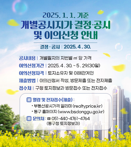 2025. 1. 1. 기준 개별공시지가 결정·공시 및 이의신청 안내
결정 · 공시  : 2025. 4 . 30.
공시내 용  : 개별필지의 지번별 ㎡ 당 가격
이의신청기간  : 2025. 4 . 30. ~ 5 . 29.(30일)
이의신청자격  : 토지소유자 및 이해관계인
제출방법  : 이의신청서 작성, 방문제출 또는 전자제출
접수처 : 구청 토지정보과 방문접수 또는 전자접수
※ 열람 및 전자접수(제출) : 부동산공시가격 알리미 (realtyprice.kr) 동구 홈페이지 (www.bsdonggu.go.kr)
※ 문의처 : ☎ 051-440-4761~4764 (동구청 토지정보과)