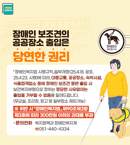장애인보조견, 어디든 함께 갈 수 있어.. 위반시 300만원이하의 과태료 부과
「장애인복지법 시행규칙」일부개정(25.4.18. 공포, 25.4.23. 시행)에 따라, 대중교통, 공공장소,
숙박시설, 식품접객업소 등에 장애인 보조견 동반 출입 시 보건복지부령으로 정하는 정당한 사
없이는 출입을 거부할 수 없음을 알려드립니다. (무균실, 조리장, 창고 등 일부장소 제외가능)
※ 위반 시「장애인복지법」제90조제3항제3호에 따라 300만원 이하의 과태료 부과
☎ 문의전화 : 복지정책과 장애인복지계 051-440-4334
