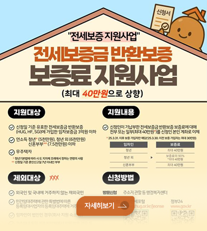 전세보증 지원사업
전세보증금 반환보증
보증료 지원사업 (최대 40만원으로 상향)
*지원대상
-신청일 기준 유효한 전세보증금 반환 보증
-