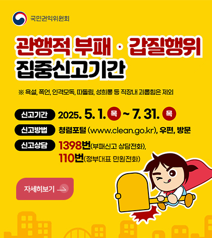 국민권익위원회
관행적부패 갑질행위 집중신고기간
욕설, 폭언, 인격모독, 따돌림, 성희롱 등 직장내 괴롭힘은 제외
신고기간 2025.5.1.목~7.31.목
신고방법 청렴포털www.clean.go.kr,우편, 방문
신고상담 1398번(부패신고 상담전화), 110번 정부대표 민원전화