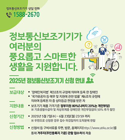 정보통신보조기기 상담 전화 1588-2670 
정보통신보조기기가 여러분의 풍요롭고 스마트한 생활을 지원합니다. 
2025년 정보통신보조기기 신청 안내
보급대상 
장애인복지법 제32조의 규정에 의하여 등록 한 장애인 
국가유공자 등 예우 및 지원에 관한 법률 제6조의 규정에 의하여 등록된 자 중 상이등급 판정을 받은 자 
지원내용 보조기기 제품 가격기준 정부지원 80%(나머지 20%는 개인부담) 
* 기초생활수급자 및 차상위계층 장애인은 개인부담금의 50% 추가 할인 
신청기간 2025년 5월 7일(수)~ 6월 23일(월) 23:59 까지 우편으로 신청한 경우 접수 마감일까지 도착분에 한함 
신청방법 신청서등 구비서류를 우편, 방문. 용페이지(htp://www.at4u.or.k)를 통해 거주지(주민등록지 기준) 관할 접수처에 제출