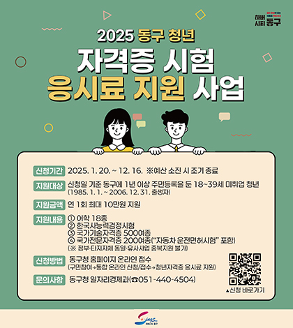 하버시티동구
2025 동구 청년 자격증 시험 응시료 지원 사업
신청기간 2025.1.20.~12.16.
예산소진시 조기종료
지원대상 신청일 기준 동구에 1년이상 주민등록을 둔 18~39세 미취업 청년
(1985.1.1.~2006.12.31. 출생자)
지원금액 연1회 최대 10만원 지원
지원내용 어학 18종
한국사능력검정시험
국가기술자격증 500여종
국가전문자격증 200여종 자동차운전면허시험 포함
정부 타지자체 동일유사사업 중복 지원 불가
신청방법 동구청 홈페이지 온라인 접수 구민참여 종합온라인신청/접수+청년자격증 응시료 지원
문의사항 동구청 일자리경제과 051-440-4504
(https://m.site.naver.com/1BzUz)신청 바로가기
