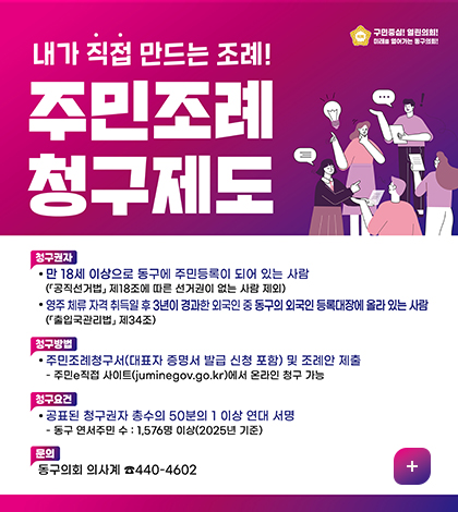구민중심 열린의회
내가 직접 만드는 조례! 주민조례청구제도
청구일자
만18세 이상으로 동구에 주민등록이 되어 있는 사람
공직선거법 제 18조에 따른 선거권이 없는 사람 제외
영주 체류 자격 취득일 후 3년이 경화한 외국인 중 동구의 외국인 등록대장에 올라 있는사람 출입국관리법 제34조
청구방법
주민조례청구서 대표자 증명서 발급 신청 포함 및 조례안 제출
주민e직접 사이트juminegoV.go.kr에서 온라인 청구 가능
청구요건
공표된청구권자 총수의 50분의 1이상 연대 서명
동구 연서주민수 :1576명 이상 2025년 기준
문의 동구의회 의사계440-4602
더보기+