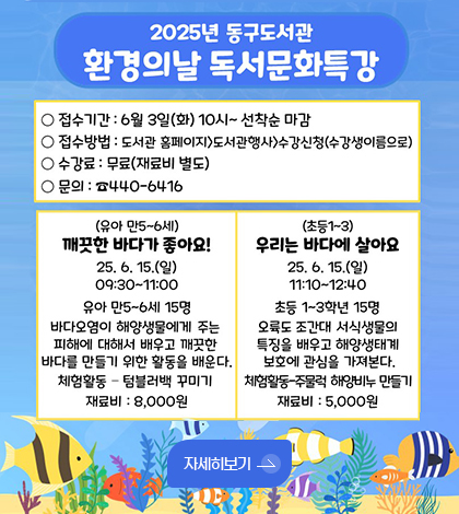 2025년 동구도서관 환경의날 어린이 독서문화특강 안내
동구도서관에서 환경의날 어린이 독서문화특강을 운영합니다. 많은 참여 부탁드립니다.
강 좌 명 : 유아 – 깨끗한 바다가 좋아요!
초등 – 우리는 바다에 살아요
운영기간 : 25년 6월 15일
(유아) 9:30~11:00 / (초등) 11:10~12:40
장 소 : 동구도서관 3층 다목적 강의실
대 상 : 유아 만 5~6세 / 초등 1~3학년 각 15명
수 강 료 : 무료(재료비 별도)
접 수 : 6월 3일(화) 10시 ~ 선착순 마감
신청방법 : 동구도서관 홈페이지 ⇨ 도서관 행사 ⇨ 수강신청(수강생이름으로)
문 의 : 동구도서관 어린이실(440-6416)
