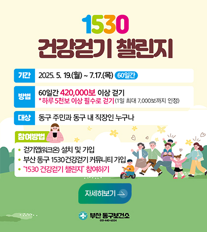 1530 건강걷기 챌린지
기간 2025.5.19.월~7.17.목 60일간
방법 60일간 420,000보 이상 걷기
하루5천보 이상 필수로 걷기 (1일 최대 7,000보까지 인정)
대상 동구주민과 동구내직장인누구나
참여방법
걷기앱워크온 설치및가입
부산동구 1530건강걷기커뮤니티 가입
1530건강걷기 챌린지 참여하기
자세히보기
부산동구보건소