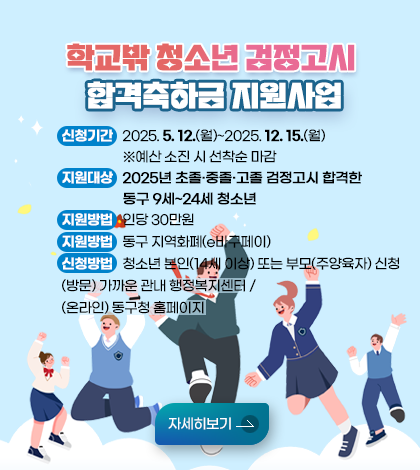 학교밖 청소년 검정고시 합격축하금 지원사업
○ 신청기간: 2025. 5. 12.(월)~2025. 12. 15.(월)  ※예산 소진 시 선착순 마감
    ○ 지원대상: 2025년 초졸·중졸·고졸 검정고시 합격한 동구 9세~24세 청소년
    ○ 지원방법: 인당 30만원
    ○ 지원방법: 동구 지역화폐(e바구페이)
    ○ 신청방법: 청소년 본인(14세 이상) 또는 부모(주양육자) 신청
      ▸(방문) 가까운 관내 행정복지센터 / (온라인) 동구청 홈페이지
자세히보기 
