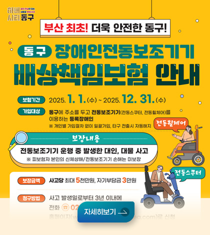 하버
시티동구

부산 최초! 더욱 안전한 동구! 

동구 장애인전동보초기기
배상책임보험 안내


보험기간 :2025. 1 1.(수)-2 2025. 12. 31.(수)
가입대상: 동구에 주소를 두고 전동보조기기(전동스무터, 전중원체어)를 이용하는 등장애인

※개인별 가업절차 없이 일광가업, 타구 전출시 자동해지
[보장내용]

전동보조기기 운행 중 발생한 대인, 대물 사고
* 피보협자 본인의 신체상해/전동보조기기 손해는 미보장

보장금액: 사고당 최대 5천만원. 자기부담금 3만원

자세히보기 

