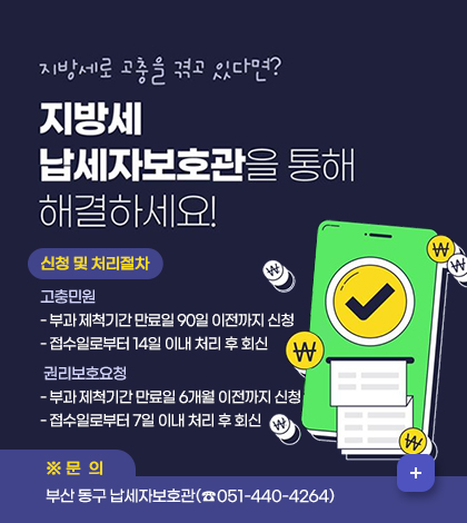 지방세로 고충을 겪고 있다면?
지방세 납세자보호관을 통해 해결하세요!
신청 및 처리절차
고충민원
- 부과 제척기간 만료일 90일 이전까지 신청
- 접수일로부터 14일 이내 처리 후 회신
 권리보호요청 
- 부과 제척기간 만료일 6개월 이전까지 신청
- 접수일로부터 7일 이내 처리 후 회신
문의:부산 동구 납세자보호관(☎051-440-4264)
더보기+