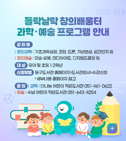 들락날락 창의배움터 과학·예술 프로그램 안내
강 좌 명 : 창의과학 : 기초과학실험, 코딩, 드론, 가상현실, 공간인지 등
창의예술 : 미술·공예, 미디어아트, 디지털드로잉 등
대 상 : 유아 및 초등1·2학년
신청방법 : 동구도서관 홈페이지>도서관행사>수강신청
세부내용 홈페이지 참고
문 의 : 과학 : 더나눔 어린이 작은도서관 051-461-0622
예술 : 수남 어린이 작은도서관 051-643-4254
더보기+