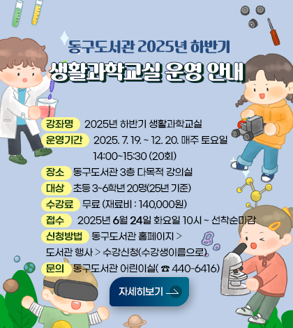 동구도서관 2025년 하반기 생활과학교실 운영 안내
❍ 강 좌 명 : 2025년 하반기 생활과학교실

❍ 운영기간 : 2025. 7. 19. ~ 12. 20. 매주 토요일 14:00~15:30 (20회)

❍ 장 소 : 동구도서관 3층 다목적 강의실

❍ 대 상 : 초등 3~6학년 20명(25년 기준)

❍ 신청방법 : 동구도서관 홈페이지 ⇨ 도서관 행사 ⇨ 수강신청(수강생이름으로)

❍ 접 수 : 2025년 6월 24일 화요일 10시 ~ 선착순마감

❍ 수 강 료 : 무료

문 의 : 동구도서관 어린이실(440-6416)\

❍ 재 료 비 : 140,000원

제시히보기 

