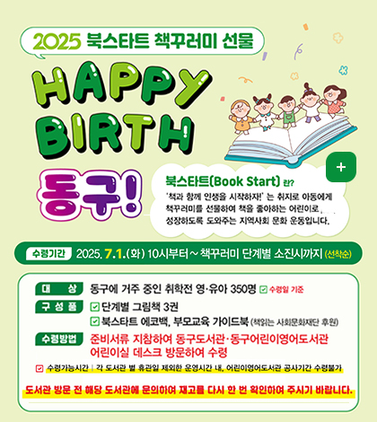 2025 북스타트 책꾸러미 선물 Happy Birth 동구!
북스타트(Book Start)란?
책과 함께 인생을 시작하자는 취지로 아동에게 책꾸러미를 선물하여 책을 좋아하는 어린이로 성장하도록 도와주는 지역사회 문화 운동입니다.
수렴기간 2025..7.1.화 10시부터~책꾸러미 단계별 소진시까지 (선착순)
대상 동구에 거주 중인 취학전 영유아 350명 수령일 기준
구성품 단계별 그림책 3권
북스타트 데코백, 부모교육 가이드북(책읽는 사회문화재단 후원)
수렴방법 준비서류 지참ㅇ하여 동구도서관 동구어린이영어도서관 어린이실 데스크 방문하여 수령
수령가능시간 각 도서관 및 휴관일 제외한 운영시간내, 어린이영어도서관 공사기간 수령불가
도서관 방문 전 해당 도서관에 문의하여 재고를 다시 한 번 확인하여 주시기 바랍니다.
