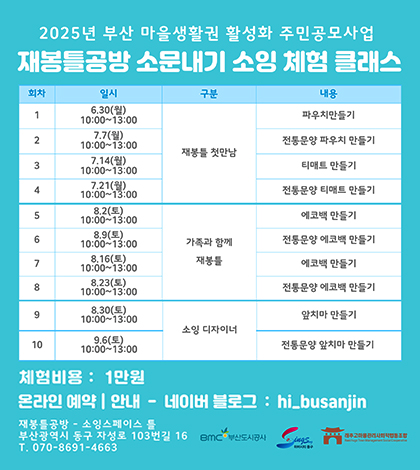 2025년 부산 마을생활권 활성화 주민공모사업
재봉틀공방 소문내기 소잉 체험 클래스

회차 / 일시 / 구분 / 내용
1 / 6.30(월) 10:00~13:00 / 재봉틀 첫만남 / 파우치만들기
2 / 7.7(월) 10:00~13:00 / 재봉틀 첫만남 / 전통문양 파우치 만들기
3 / 7.14(월) 10:00~13:00 / 재봉틀 첫만남 / 티매트 만들기
4 / 7.21(월) 10:00~13:00 / 재봉틀 첫만남 / 전통문양 티매트 만들기
5 / 8.2(토) 10:00~13:00 / 가족과 함께 재봉틀 / 에코백 만들기
6 / 8.9(토) 10:00~13:00 / 가족과 함께 재봉틀 / 전통문양 에코백 만들기
7 / 8.16(토) 10:00~13:00 / 가족과 함께 재봉틀 / 에코백 만들기
8 / 8.23(토) 10:00~13:00 / 가족과 함께 재봉틀 / 전통문양 에코백 만들기
9 / 8.30(토) 10:00~13:00 / 소잉 디자이너 / 앞치마 만들기
10 / 9.6(토) 10:00~13:00 / 소잉 디자이너 / 전통문양 앞치마 만들기

체험비용: 1만원
온라인 예약| 안내-네이버 블로그 : hi_busanjin
재봉틀공방 -소잉스페이스 틀
부산광역시 동구 자성로 103번길 16
T. 070-8691-4663
BMC부산도시공사 
하버시티
래추고마을관리사회적협동조합