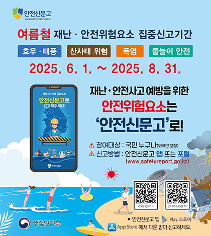 안전신문고
여름철 재난안전위험요소 집중신고기간
호우태풍 산사태 위험 폭염 물놀이 안전
2025.6.1.~2025.8.31.
안전신문고로 신고해주세요!
재난 안전사고 예방을 위한 안전위험요소는 안전신문고로!
참여대상: 국민누구나(외국인 포함)
신고방법: 안전신문고 앱 또는 포털(www.safetyreport.go.kr)
행정안전부
qr코드: http://m.site.naver.com/13nfx ,
http://m.site.naver.com/13nf1) appstore
안전신문고 앱 play스토어에서 다운 받아 신고하세요.