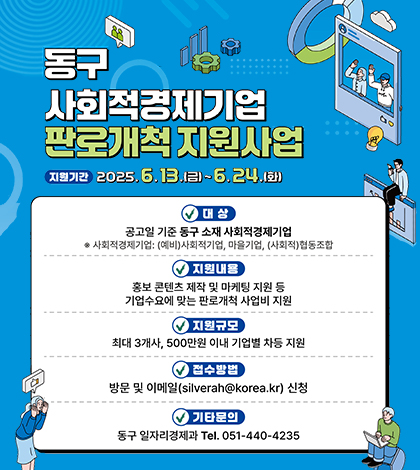 동구 사회적경제기업 판로개척 지원사업
지원기간 2025.6.13.금~6.24.화
대상 공고일 기준 동구 소재 사회적경제기업
사회적경제기업 (예비)사회적기업, 마을기업, (사회적)협동조합
지원내용 홍보 콘텐츠 제작 및 마케팅 지원등 기업수요에 맞는 판로개척 사업비 지원
지원규모 최대 3개사, 500만원 이내 기업별 자동 지원
접수방법 방문및이메일silverah@korea.kr 신청
기타문의 동구 일자리경제과 tel.051-440-4235