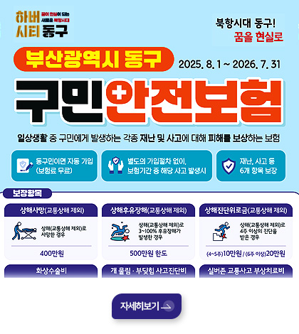 하버시티 동구 꿈이 현실이 되는 새로운 북항시대
북항시대 동구! 꿈을 현실로
부산광역시 동구 구민안전보험 2025.8.1 ~ 2026.7.31
일상생활 중 구민에게 발생하는 각종 재난 및 사고에 대해 피해를 보상하는 보험
동구민이면 자동 가입(보험료 무료)
별도의 가입절차 없이 보험기간 중 해당 사고 발생시
재난,사고 등 6개 항목 보장

상해사망(교통상해 제외)
상해(교통상해 제외)로 사망한 경우 400만원
상해후유장애(교통상해 제외)
상해(교통상해 제외)로 3~100% 후유장애가 발생한 경우 500만원 한도
상해진단위로금(교통상해 제외)
(4~5주)10만원/(6주 이상)20만원
화상수술비
개 물림·부딪힘 사고진단비
실버존 교통사고 부상 치료비

자세히보기>