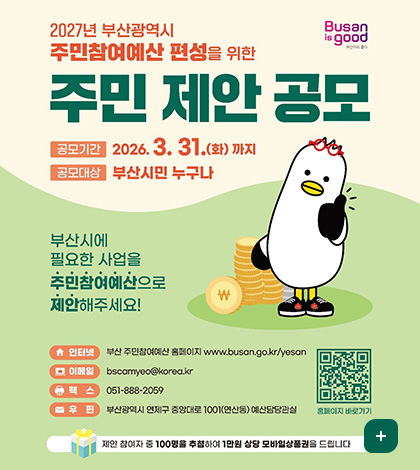 Busan is good
부산이라 좋다

2027년 부산광역시 주민참여예산 편성을 위한
주민 제안 공모
공모기간 : 2026. 3. 31.(화) 까지
공모대상 : 부산시민 누구나
부산시에 필요한 사업을 주민참여예산으로 제안해주세요!

인터넷 : 부산 주민참여예산 홈페이지 www.busan.go.kr/yesan
이메일 : bscamyeo@korea.kr
팩스 : 051-888-2059
우편 : 부산광역시 연제구 중앙대로 1001(연산동) 예산담당관실

QR코드 홈페이지 바로가기(링크 : https://www.busan.go.kr/yesan/index)
제안 참여자 중 100명을 추첨하여 1만원 상당 모바일상품권을 드립니다
더보기