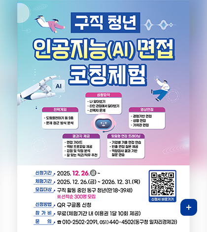 구직 청년 인공지능(AI)면접 코칭체험
성향파악
- 나 알아보기
- 타인 관점에서 알아보기
- 선택지 문제

전략게임
- 도형회전하기 등 9종
- 문제 접근 방식 분석

결과지 제공
- 면접 가이드
- 역량 프로파일 제공
- 강점 및 약점 분석
- 잘 맞는 직군/직무 추천

영상면접
- 경험기반 면접
- 상활 면접
- 가치관 면접

맞춤혐 면접 트레이닝
- 기업별 기출 면접 연습
- 빈출 면접 질문 제공
- 역량검사 결과 기반 질문 연습

신청기간 : 2025. 12.26.금~
체험기간 : 2025. 12. 26.(금)~ 2026. 12. 31.(목)
모집대상 : 구직 활동 중인 동구 청년(만18~39세) ※선착순 300명 모집
신청방법  : QR 구글폼 신청
참가비 : 무료(체험기간 내 이용권 1달 10회 제공)
문의 : ☎ 010-2502-2091, 051)440-4502(동구청 일자리경제과)
QR코드 신청서 바로가기 (링크 : https://docs.google.com/forms/d/e/1FAIpQLSd_N1ZvESmWIyXJPtK8obZXJqQgsVd7xTGEZAKOUICI0eIg6Q/viewform)
더보기