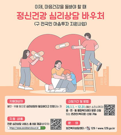 이제, 마음건강을 돌봐야 할 때
정신건강 심리상담 바우처(구 전국민 마음투자 지원사업)

지원대상자
불안 · 우울 등으로 심리상담이 필요하다고 인정되는 자

신청기간 및 방법
26.1.1. ~ 12.31.(예산 소진시까지)
읍 · 면 · 동 행정복지센터 방문 신청
또는 온라인(복지로) 신청 가능
QR코드 (링크 : https://www.bokjiro.go.kr)

지원 내용
전문 심리상담 서비스 총 8회 제공(바우처)
https://www.socialservice.or.kr 검색
QR코드 (링크 : https://www.socialservice.or.kr:444/user/htmlEditor/view2.do?p_sn=71)

문의
보건복지상담센터 / 129 / www.129.go.kr
