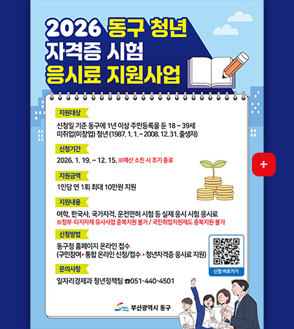 2026년 동구 청년 자격증 시험 응시료 지원사업

지원대상 | 신청일 기준 동구에 1년 이상 주민등록을 둔 18 ~ 39세 미취업(미창업) 청년 (1987.1.1. ~ 2008.12.31. 출생자)

신청기간 | 2026.1.19. ~ 12.15. ※ 예산 소진 시 조기 종료

지원금액 | 1인당 연 1회 최대 10만원 지원

지원내용 | 어학,한국사,국가자격,운전면허 시험 등 실제 응시 시험 응시료
※ 정부·타지자체 유사사업 중복지원 불가 / 국민취업지원제도 중복지원 불가

신청방법 | 동구청 홈페이지 온라인 접수
(구민참여 ▶ 통합 온라인 신청/접수 ▶ 청년자격증 응시료 지원)

문의사항| 일자리경제과 청년정책팀 051-440-4501

신청바로가기
QR코드링크(https://m.site.naver.com/1ZmPZ)

부산광역시 동구