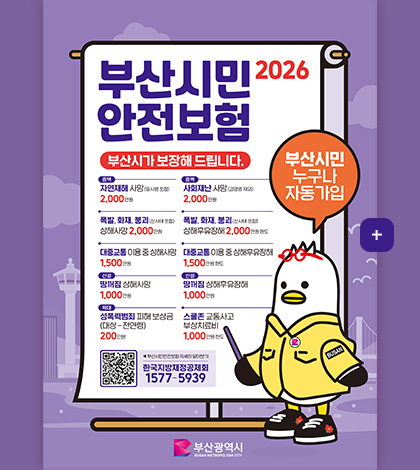 부산시민 안전보험 2026

부산시가 보장해 드립니다.

부산시민 누구나 자동가입

증액
자연재해 사망(일사병 포함) 2,000만원

증액
사회재난 사망(감염병 제외) 2,000만원

폭발,화재,붕괴(산사태 포함) 상해사망 2,000만원

폭발,화재,붕괴(산사태 포함) 상해후유장애 2,000만원 한도

대중교통 이용 중 상해사망 1,500만원

대중교통 이용 중 상해후유장해 1,500만원 한도

신설
땅꺼짐 상해사망 1,000만원

신설
땅꺼짐 상해후유장해 1,000만원

확대
성폭력범죄 피해 보상금(대상-전연령) 200만원

스쿨존 교통사고 부상치료비
1,000만원 한도

QR코드링크(https://www.busan.go.kr/depart/ahinsurance)
◀부산시민안전보험 자세히 알아보기
한국지방재정공제회 1577-5939