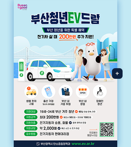 부산청년EV드림

부산 청년을 위한 특별 혜택
전기차 살 때 200만원 추가 지원!

생에 첫차 구매

출산 가정
25.01. 이후 출생

부산 내 기업 취업

부산 내 창업

장애인 청년

지원대상
19세 ~ 34세 부산 거주 청년
60일 이상 연속 거주

지원금액
최대 200만원
제조사 50만원 + 지자체 150만원

지원차종
전기자동차 승용, 화물
참여 제작사 한정

지원구묘
약 2,000대
예산 소진 시 조기 마감

접수방법
전기자동차 판매대리점

무공해차 통합누리집
QR코드링크(https://ev.or.kr/nportal/main.do)

부산광역시 탄소중립정책과 www.ev.or.kr