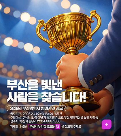 부산을 빛낸 사람을 찾습니다!
2026년 부산광역시 명예시민 공모
공모기간 : 2026.2.4.(수)-3.18.(수) *6주간
추천대상 : (부산시민이 아닌 자 중)대외적으로 부산시의 위상을 높인 사람 등
접수처 : 부산시 총무과 ☎051-888-1856
자세한 내용은 부산시 누리집 공고문(검색)을 참고해 주세요
더보기